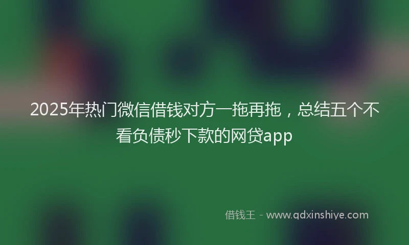 2025年热门微信借钱对方一拖再拖，总结五个不看负债秒下款的网贷app