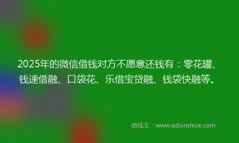 2025年的微信借钱对方不愿意还钱有：零花罐、钱速借融、口袋花、乐借宝贷融、钱袋快融等。