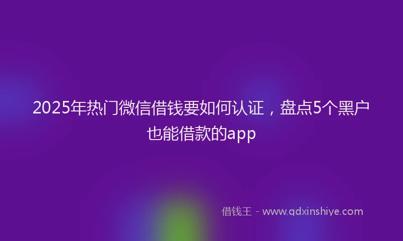 2025年热门微信借钱要如何认证，盘点5个黑户也能借款的app