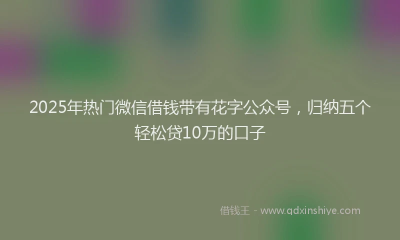 2025年热门微信借钱带有花字公众号，归纳五个轻松贷10万的口子