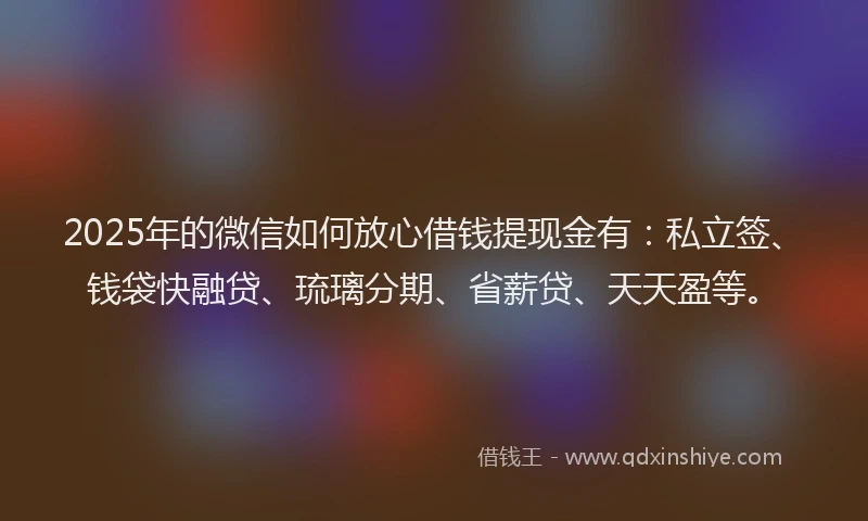 2025年的微信如何放心借钱提现金有：私立签、钱袋快融贷、琉璃分期、省薪贷、天天盈等。