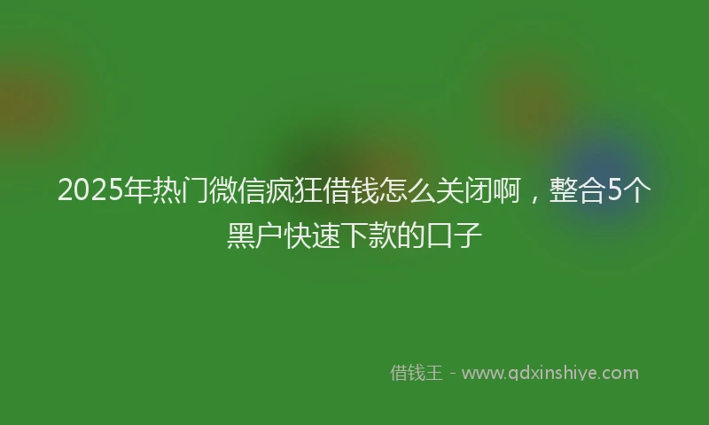 2025年热门微信疯狂借钱怎么关闭啊，整合5个黑户快速下款的口子