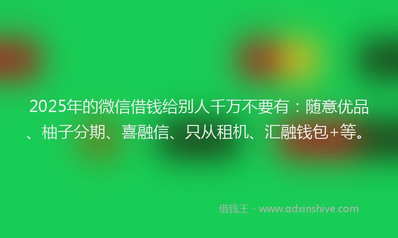 2025年的微信借钱给别人千万不要有：随意优品、柚子分期、喜融信、只从租机、汇融钱包+等。