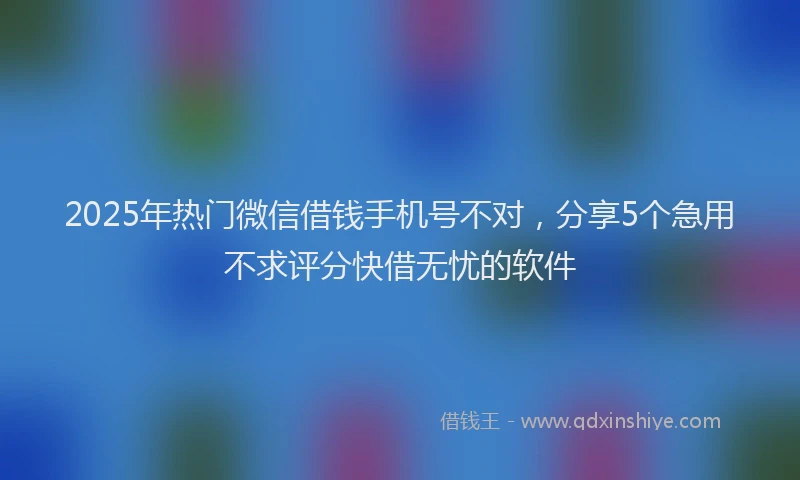 2025年热门微信借钱手机号不对，分享5个急用不求评分快借无忧的软件