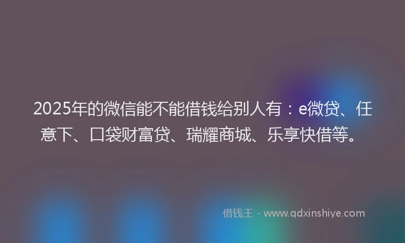2025年的微信能不能借钱给别人有：e微贷、任意下、口袋财富贷、瑞耀商城、乐享快借等。