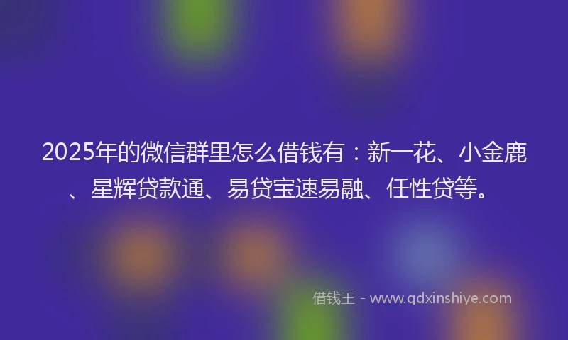 2025年的微信群里怎么借钱有：新一花、小金鹿、星辉贷款通、易贷宝速易融、任性贷等。