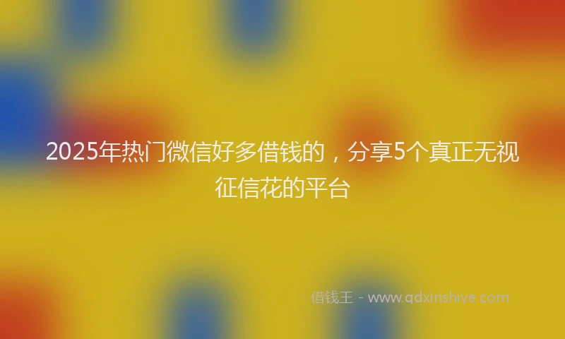 2025年热门微信好多借钱的，分享5个真正无视征信花的平台