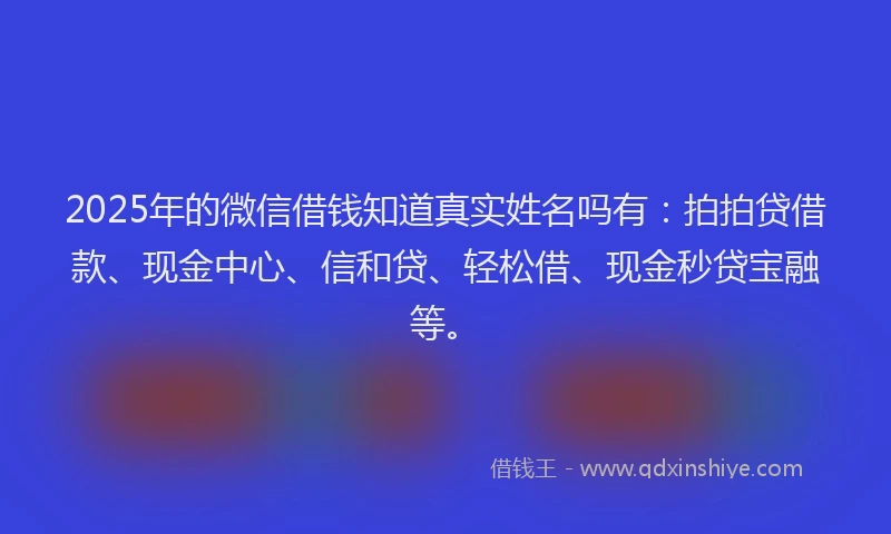 2025年的微信借钱知道真实姓名吗有：拍拍贷借款、现金中心、信和贷、轻松借、现金秒贷宝融等。