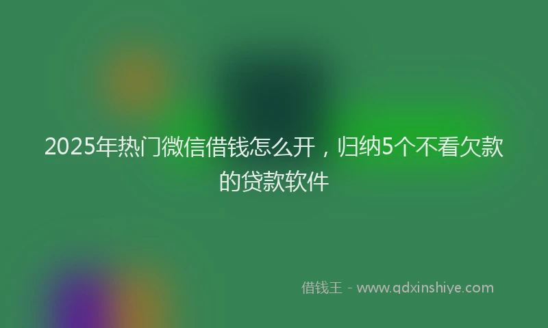 2025年热门微信借钱怎么开，归纳5个不看欠款的贷款软件