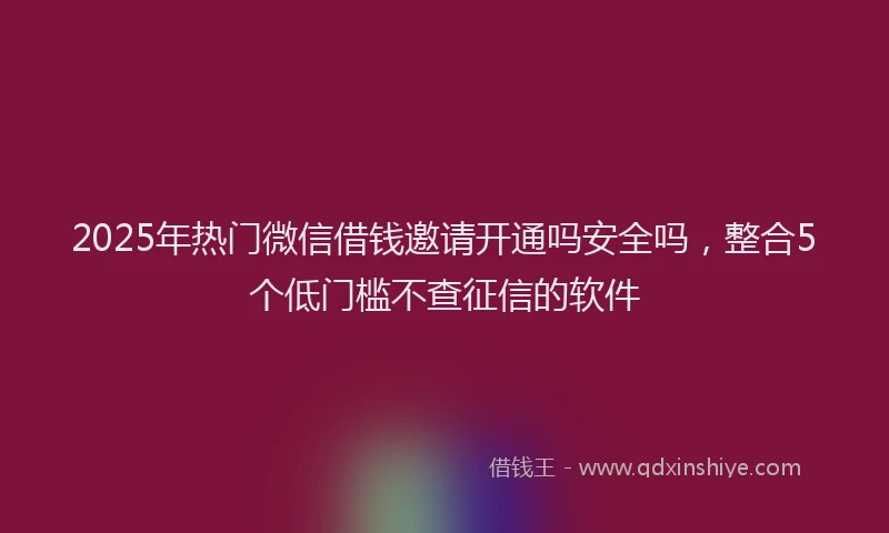 2025年热门微信借钱邀请开通吗安全吗，整合5个低门槛不查征信的软件