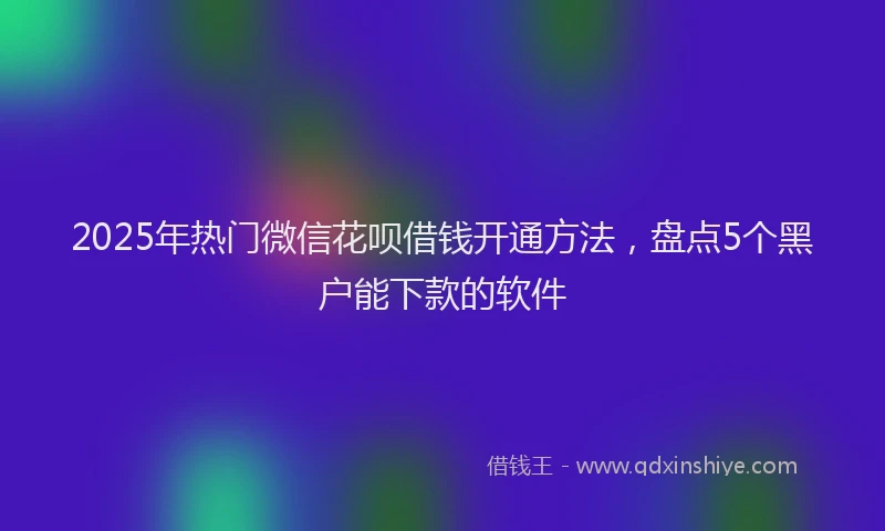 2025年热门微信花呗借钱开通方法，盘点5个黑户能下款的软件