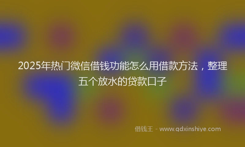 2025年热门微信借钱功能怎么用借款方法，整理五个放水的贷款口子
