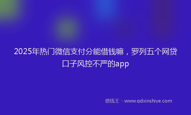 2025年热门微信支付分能借钱嘛，罗列五个网贷口子风控不严的app