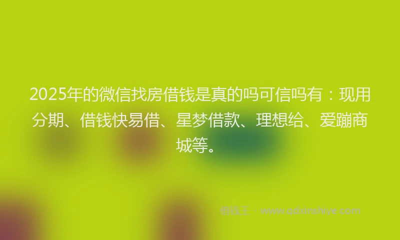 2025年的微信找房借钱是真的吗可信吗有：现用分期、借钱快易借、星梦借款、理想给、爱蹦商城等。