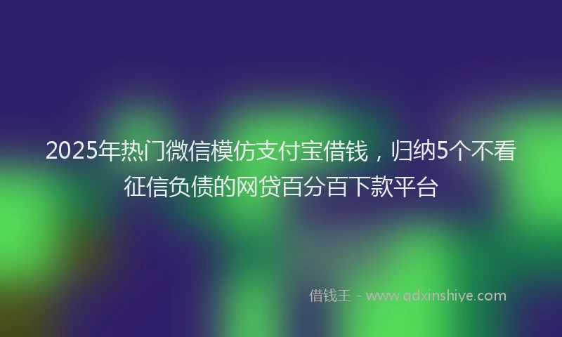 2025年热门微信模仿支付宝借钱，归纳5个不看征信负债的网贷百分百下款平台