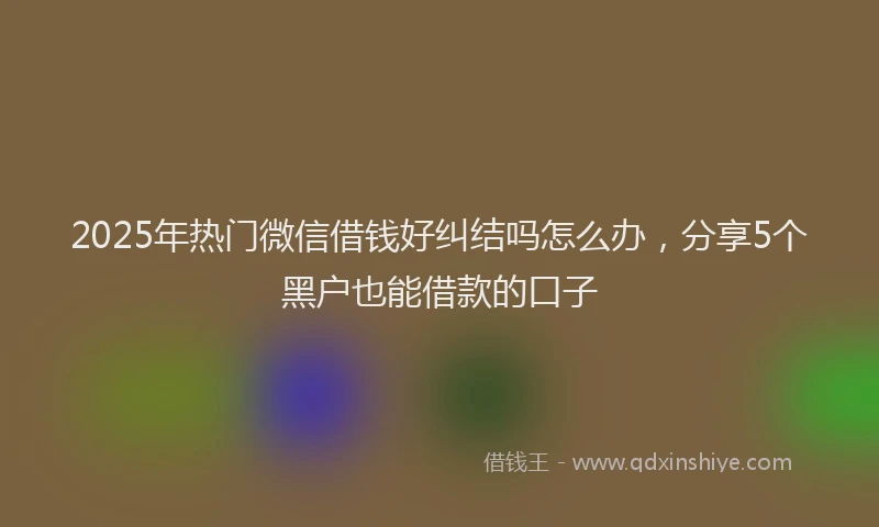 2025年热门微信借钱好纠结吗怎么办，分享5个黑户也能借款的口子