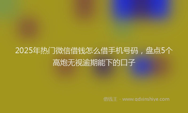 2025年热门微信借钱怎么借手机号码，盘点5个高炮无视逾期能下的口子