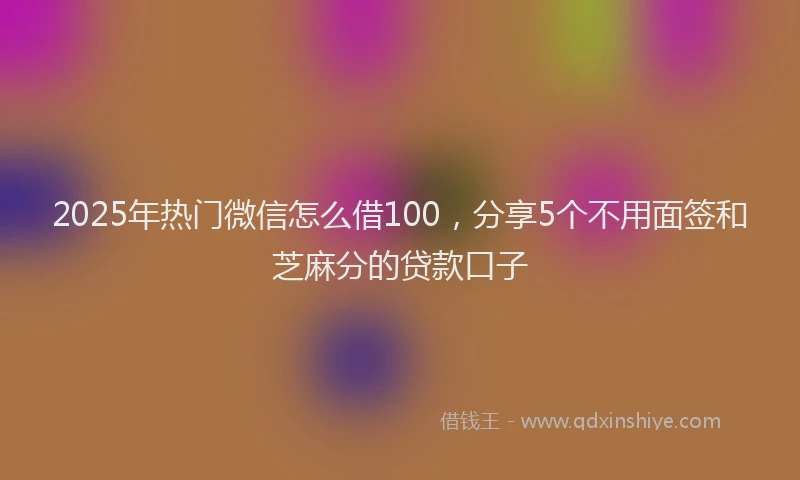 2025年热门微信怎么借100，分享5个不用面签和芝麻分的贷款口子