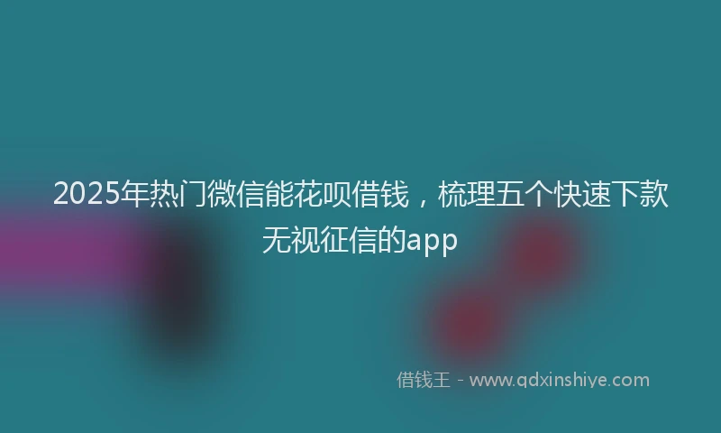 2025年热门微信能花呗借钱，梳理五个快速下款无视征信的app