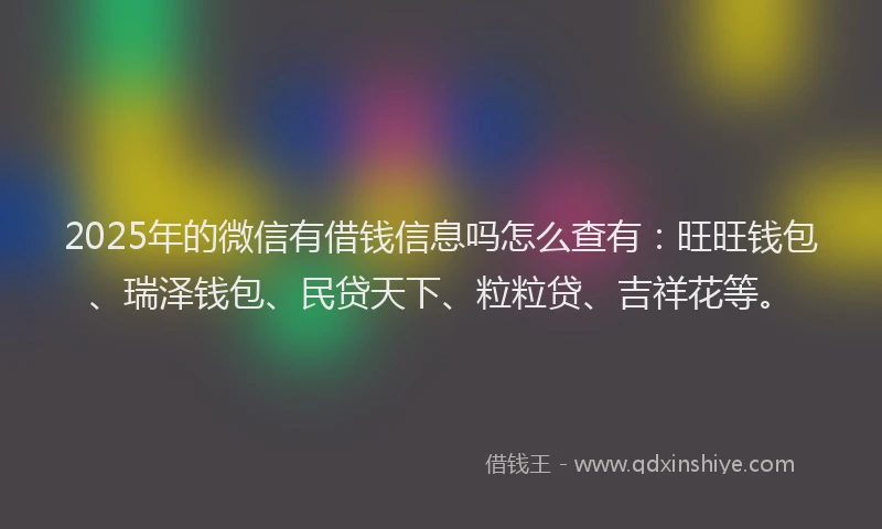 2025年的微信有借钱信息吗怎么查有：旺旺钱包、瑞泽钱包、民贷天下、粒粒贷、吉祥花等。