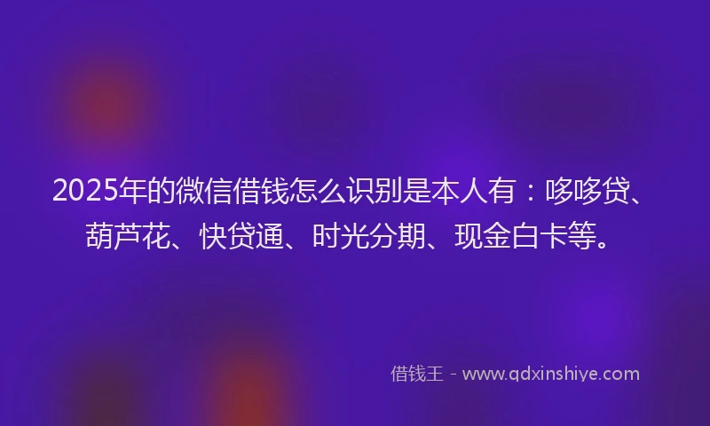 2025年的微信借钱怎么识别是本人有：哆哆贷、葫芦花、快贷通、时光分期、现金白卡等。