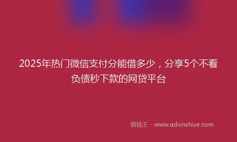 2025年热门微信支付分能借多少，分享5个不看负债秒下款的网贷平台