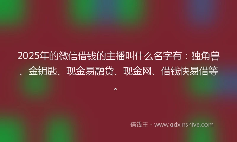2025年的微信借钱的主播叫什么名字有：独角兽、金钥匙、现金易融贷、现金网、借钱快易借等。
