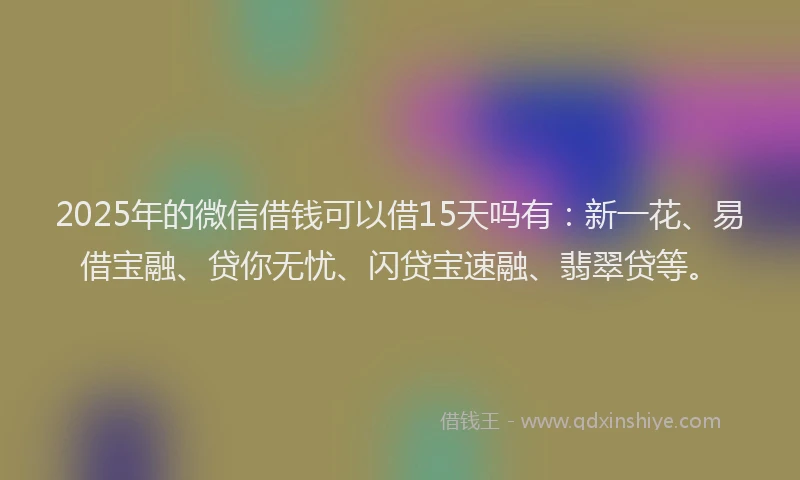 2025年的微信借钱可以借15天吗有：新一花、易借宝融、贷你无忧、闪贷宝速融、翡翠贷等。