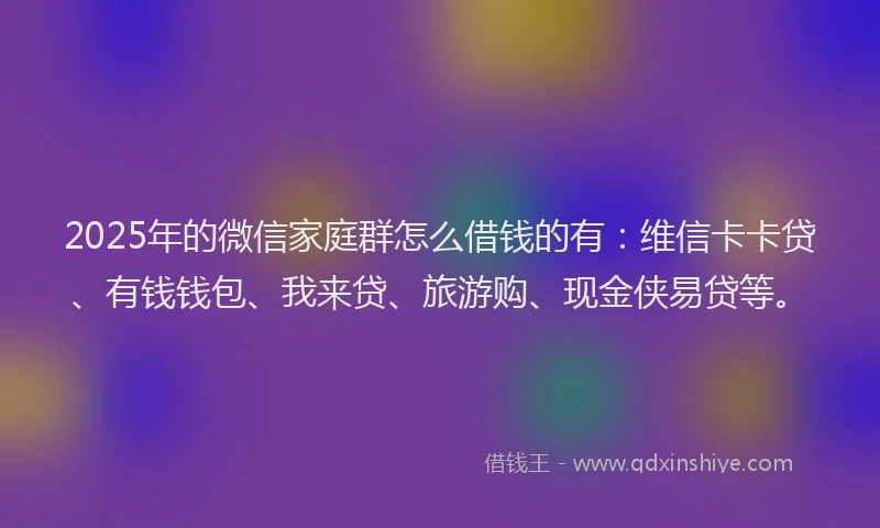 2025年的微信家庭群怎么借钱的有：维信卡卡贷、有钱钱包、我来贷、旅游购、现金侠易贷等。