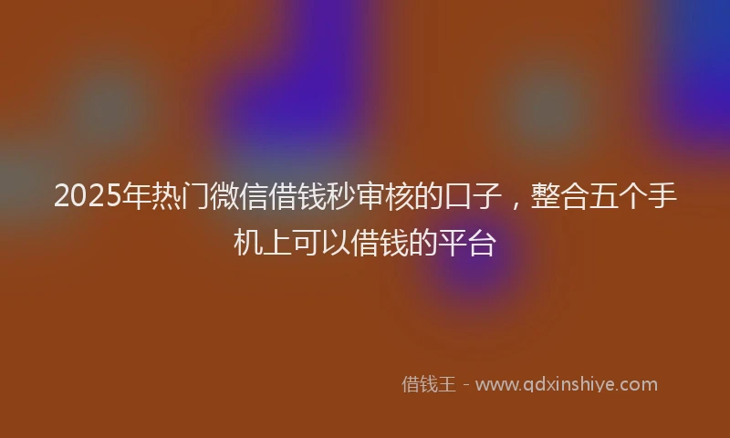 2025年热门微信借钱秒审核的口子，整合五个手机上可以借钱的平台