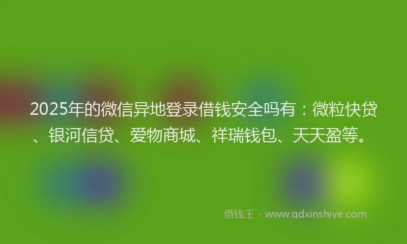 2025年的微信异地登录借钱安全吗有：微粒快贷、银河信贷、爱物商城、祥瑞钱包、天天盈等。