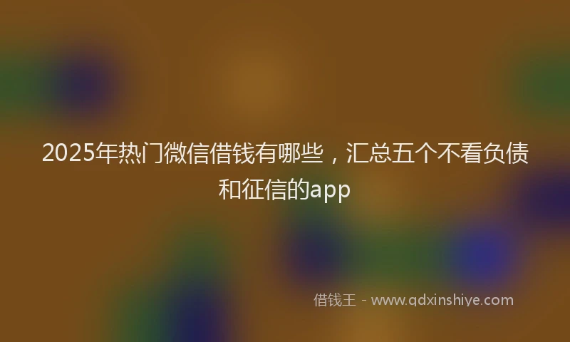 2025年热门微信借钱有哪些，汇总五个不看负债和征信的app