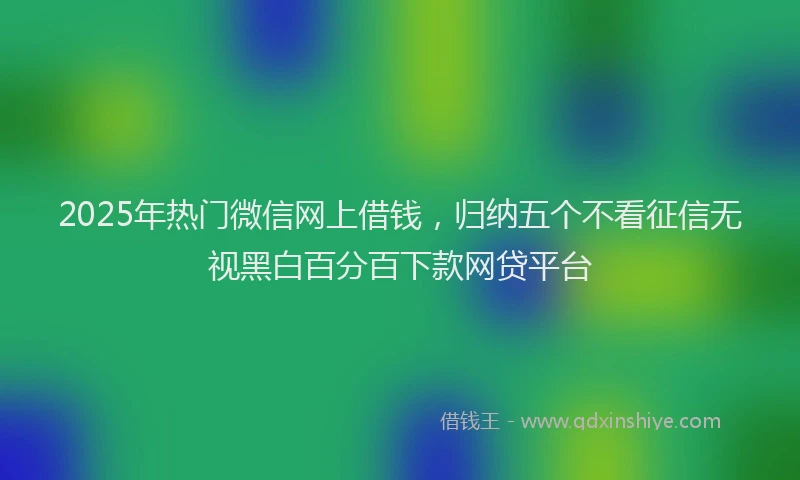 2025年热门微信网上借钱，归纳五个不看征信无视黑白百分百下款网贷平台