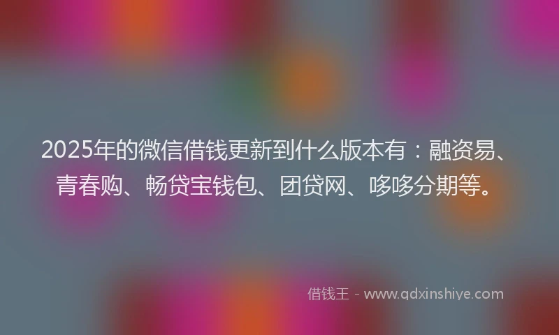 2025年的微信借钱更新到什么版本有：融资易、青春购、畅贷宝钱包、团贷网、哆哆分期等。