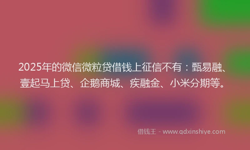 2025年的微信微粒贷借钱上征信不有：甄易融、壹起马上贷、企鹅商城、疾融金、小米分期等。