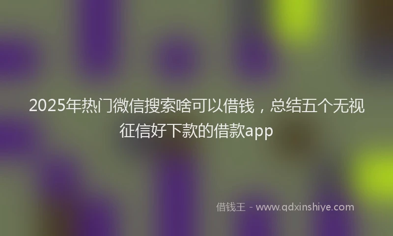 2025年热门微信搜索啥可以借钱，总结五个无视征信好下款的借款app