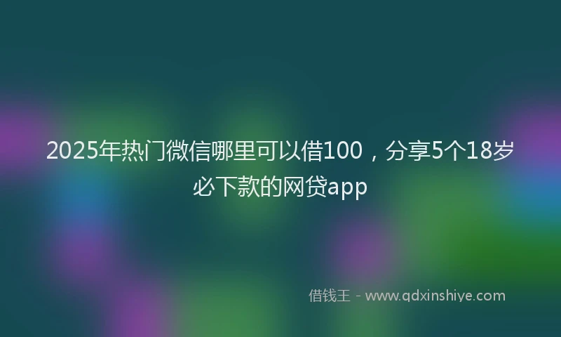 2025年热门微信哪里可以借100，分享5个18岁必下款的网贷app