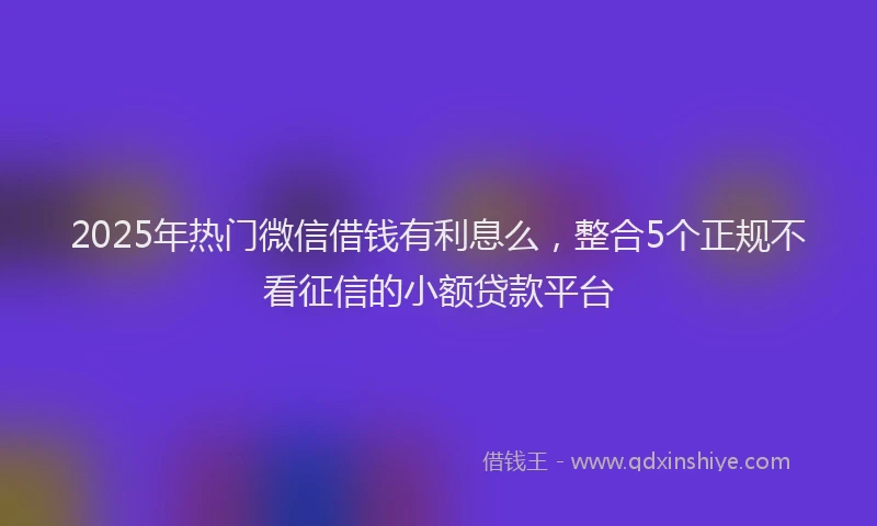 2025年热门微信借钱有利息么，整合5个正规不看征信的小额贷款平台