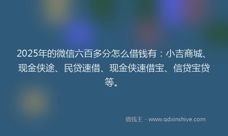 2025年的微信六百多分怎么借钱有：小吉商城、现金侠途、民贷速借、现金侠速借宝、信贷宝贷等。