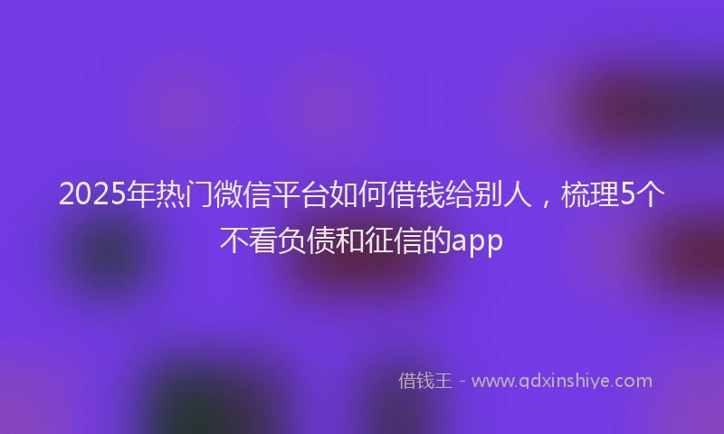 2025年热门微信平台如何借钱给别人，梳理5个不看负债和征信的app