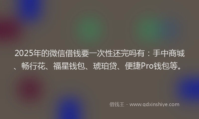 2025年的微信借钱要一次性还完吗有：手中商城、畅行花、福星钱包、琥珀贷、便捷Pro钱包等。