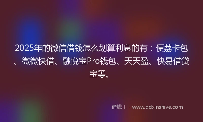 2025年的微信借钱怎么划算利息的有：便荔卡包、微微快借、融悦宝Pro钱包、天天盈、快易借贷宝等。