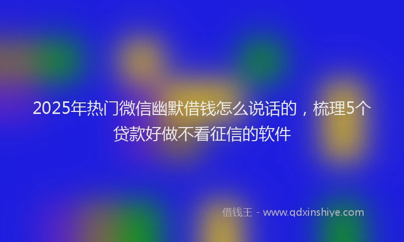 2025年热门微信幽默借钱怎么说话的，梳理5个贷款好做不看征信的软件