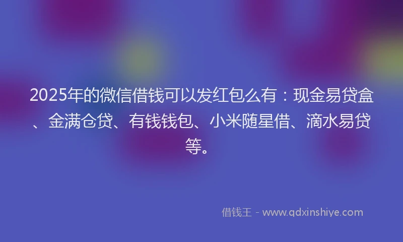 2025年的微信借钱可以发红包么有：现金易贷盒、金满仓贷、有钱钱包、小米随星借、滴水易贷等。