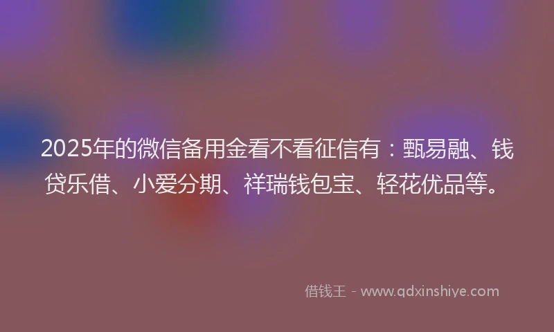 2025年的微信备用金看不看征信有：甄易融、钱贷乐借、小爱分期、祥瑞钱包宝、轻花优品等。