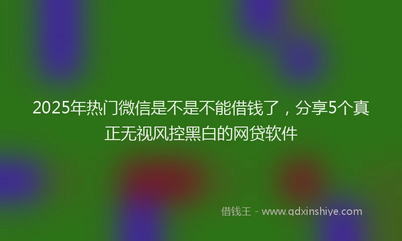 2025年热门微信是不是不能借钱了，分享5个真正无视风控黑白的网贷软件