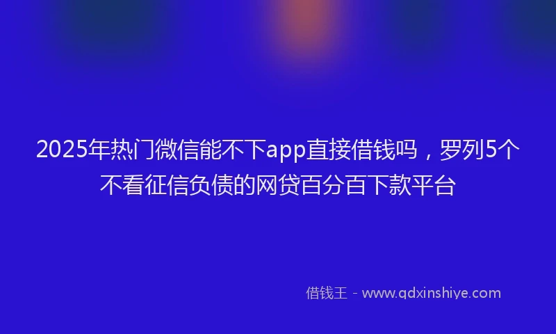 2025年热门微信能不下app直接借钱吗，罗列5个不看征信负债的网贷百分百下款平台