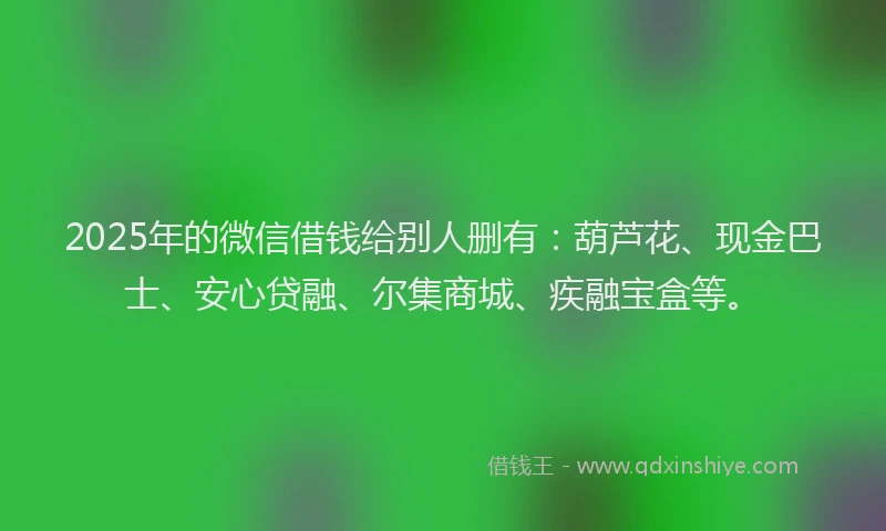 2025年的微信借钱给别人删有：葫芦花、现金巴士、安心贷融、尔集商城、疾融宝盒等。