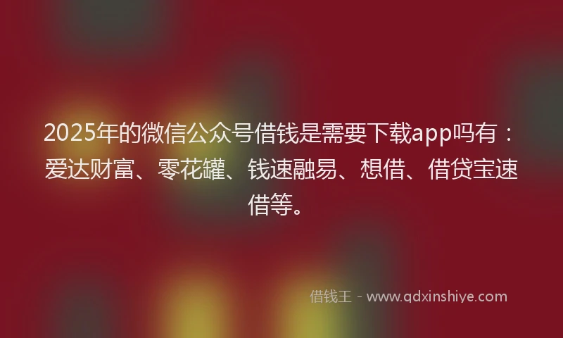 2025年的微信公众号借钱是需要下载app吗有：爱达财富、零花罐、钱速融易、想借、借贷宝速借等。
