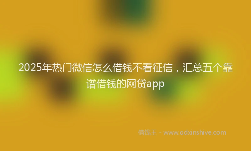 2025年热门微信怎么借钱不看征信，汇总五个靠谱借钱的网贷app